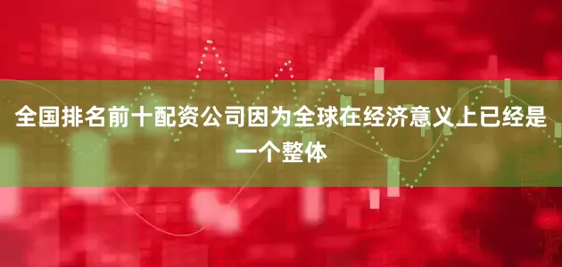 全国排名前十配资公司因为全球在经济意义上已经是一个整体