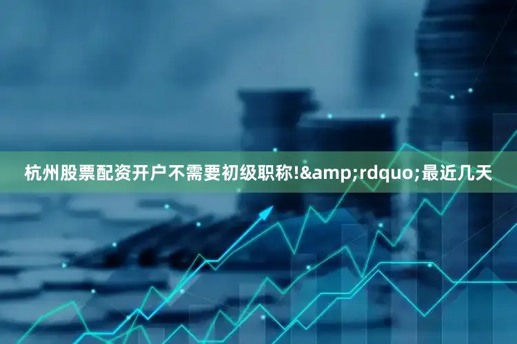 杭州股票配资开户不需要初级职称!&rdquo;最近几天