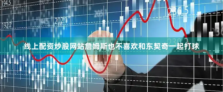 线上配资炒股网站詹姆斯也不喜欢和东契奇一起打球