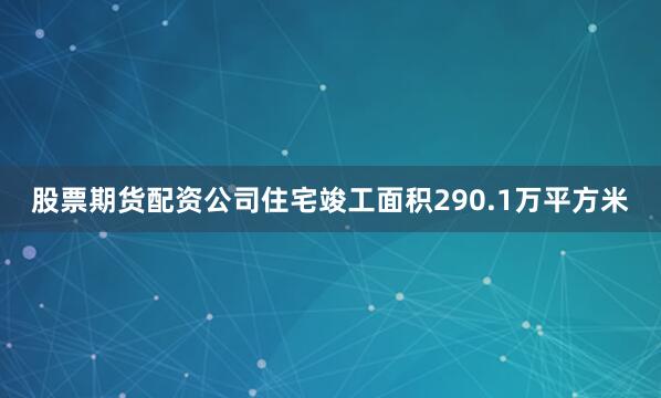股票期货配资公司住宅竣工面积290.1万平方米
