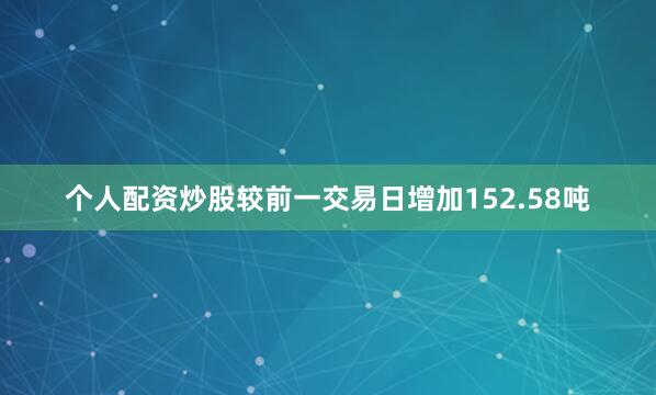 个人配资炒股较前一交易日增加152.58吨