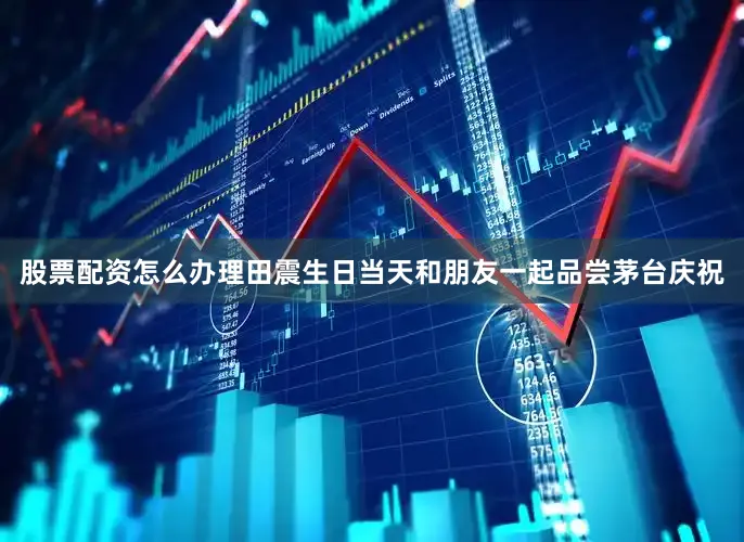 股票配资怎么办理田震生日当天和朋友一起品尝茅台庆祝