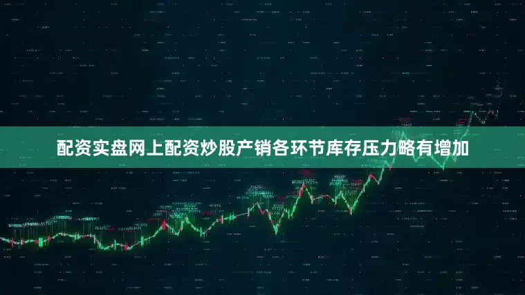 配资实盘网上配资炒股产销各环节库存压力略有增加