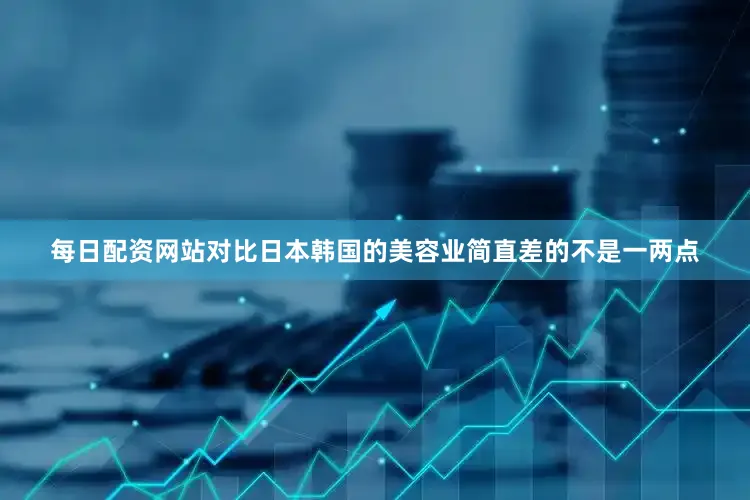 每日配资网站对比日本韩国的美容业简直差的不是一两点
