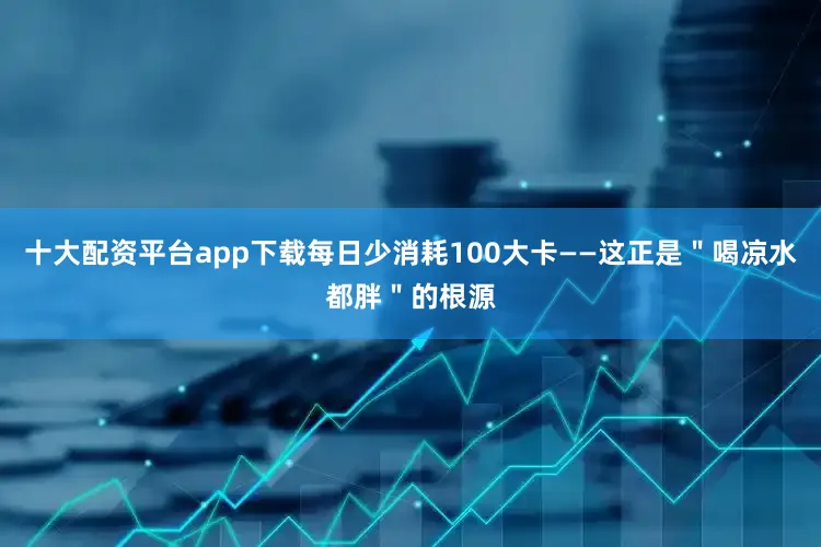 十大配资平台app下载每日少消耗100大卡——这正是＂喝凉水都胖＂的根源