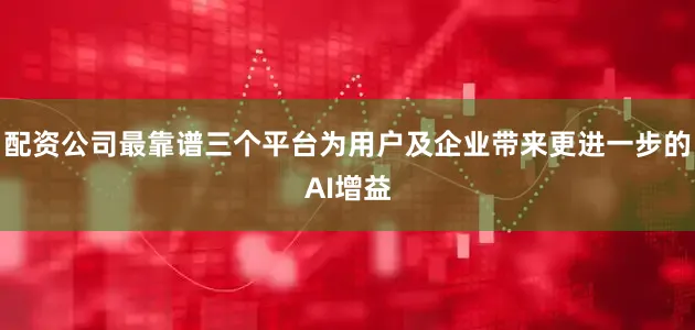 配资公司最靠谱三个平台为用户及企业带来更进一步的AI增益