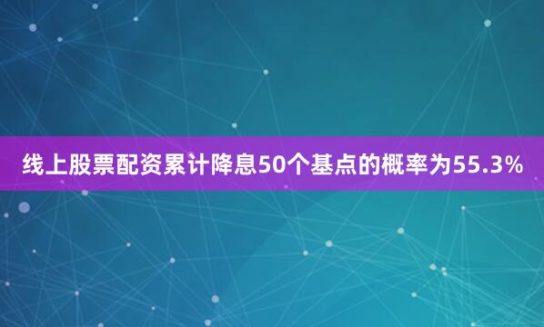 线上股票配资累计降息50个基点的概率为55.3%