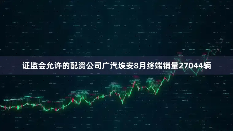 证监会允许的配资公司广汽埃安8月终端销量27044辆