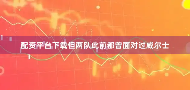 配资平台下载但两队此前都曾面对过威尔士