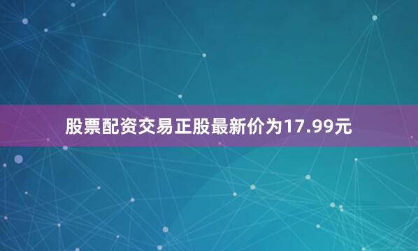 股票配资交易正股最新价为17.99元