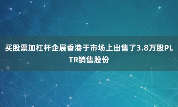 买股票加杠杆企展香港于市场上出售了3.8万股PLTR销售股份