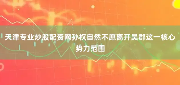 天津专业炒股配资网孙权自然不愿离开吴郡这一核心势力范围