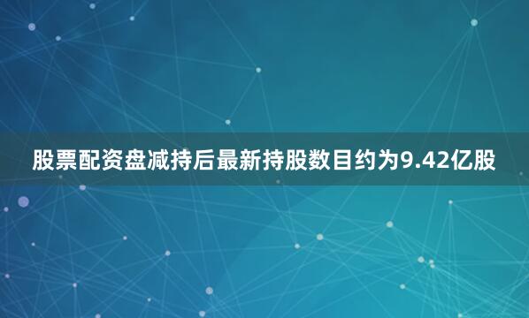 股票配资盘减持后最新持股数目约为9.42亿股